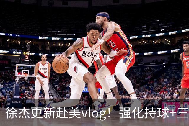 徐杰更新赴美vlog！强化持球+三分+中投，期待下赛季杜锋多给球权